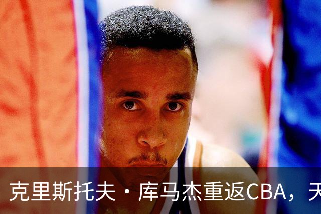 克里斯托夫·库马杰重返CBA，天津男篮迎来新内线力量
